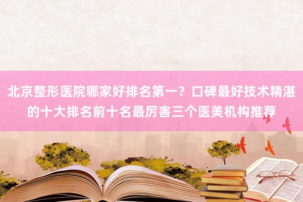 北京整形医院哪家好排名第一？口碑最好技术精湛的十大排名前十名最厉害三个医美机构推荐