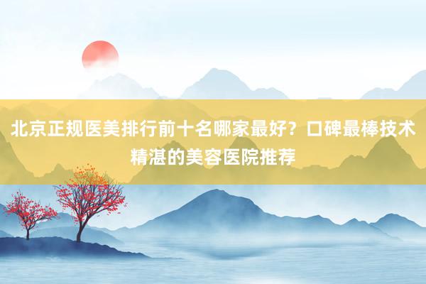 北京正规医美排行前十名哪家最好？口碑最棒技术精湛的美容医院推荐