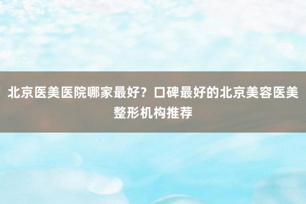 北京医美医院哪家最好？口碑最好的北京美容医美整形机构推荐