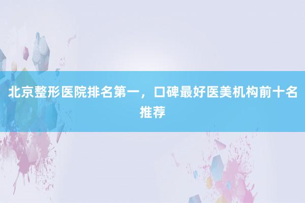 北京整形医院排名第一，口碑最好医美机构前十名推荐