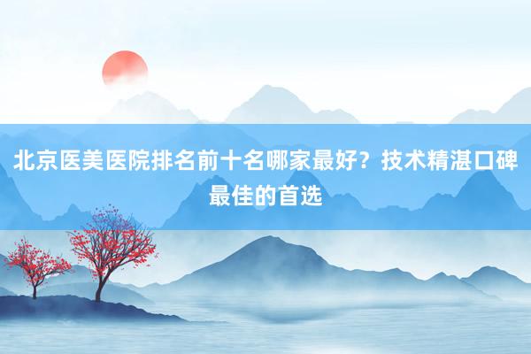北京医美医院排名前十名哪家最好？技术精湛口碑最佳的首选