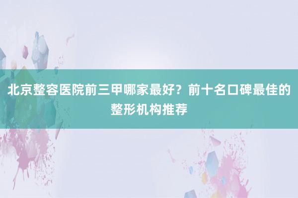 北京整容医院前三甲哪家最好？前十名口碑最佳的整形机构推荐