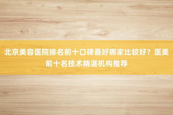 北京美容医院排名前十口碑最好哪家比较好？医美前十名技术精湛机构推荐