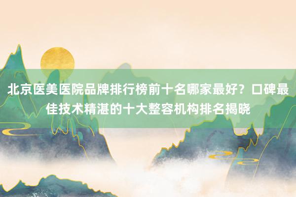 北京医美医院品牌排行榜前十名哪家最好？口碑最佳技术精湛的十大整容机构排名揭晓