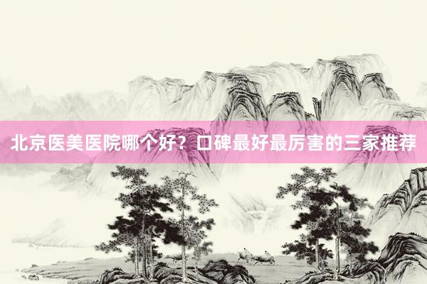 北京医美医院哪个好？口碑最好最厉害的三家推荐
