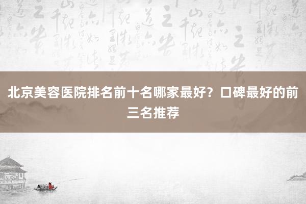 北京美容医院排名前十名哪家最好？口碑最好的前三名推荐