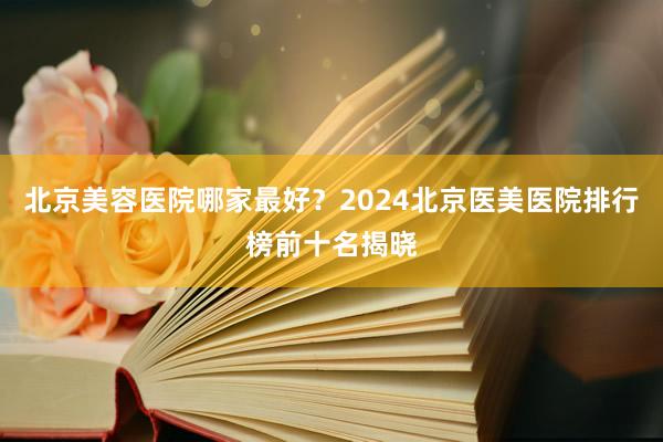 北京美容医院哪家最好？2024北京医美医院排行榜前十名揭晓