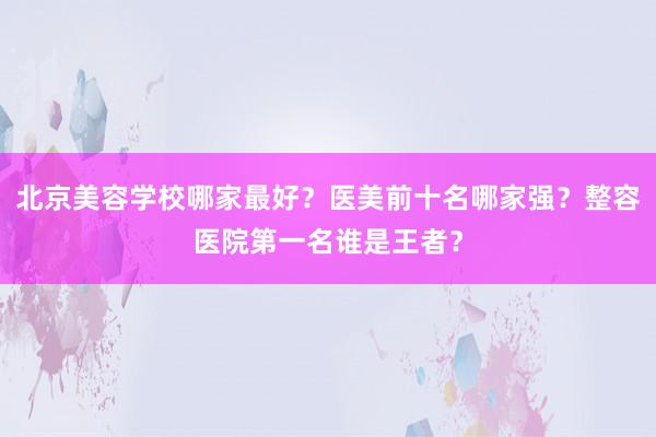 北京美容学校哪家最好？医美前十名哪家强？整容医院第一名谁是王者？
