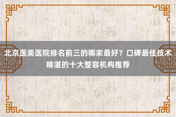 北京医美医院排名前三的哪家最好？口碑最佳技术精湛的十大整容机构推荐