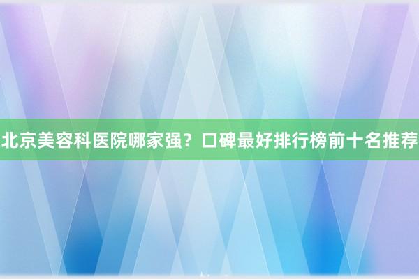 北京美容科医院哪家强？口碑最好排行榜前十名推荐