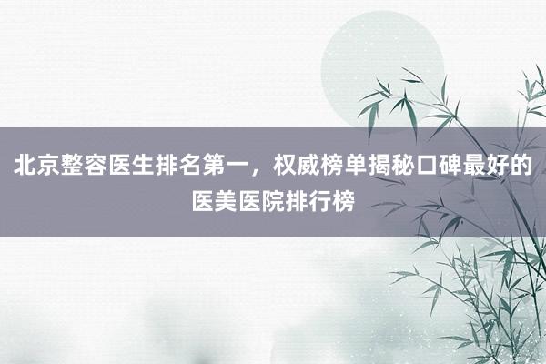 北京整容医生排名第一，权威榜单揭秘口碑最好的医美医院排行榜