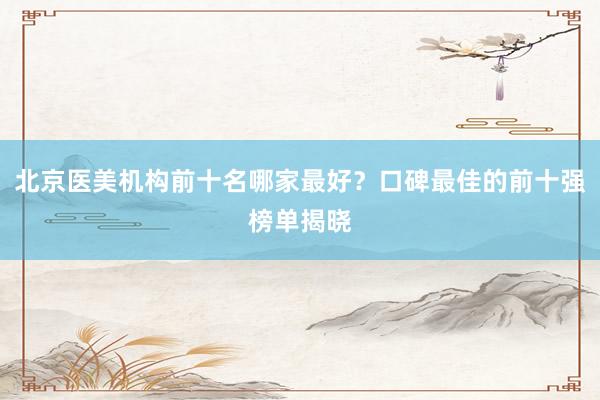 北京医美机构前十名哪家最好？口碑最佳的前十强榜单揭晓