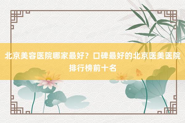 北京美容医院哪家最好？口碑最好的北京医美医院排行榜前十名