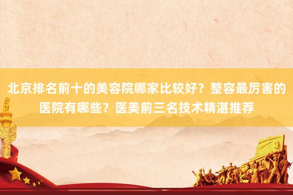 北京排名前十的美容院哪家比较好？整容最厉害的医院有哪些？医美前三名技术精湛推荐