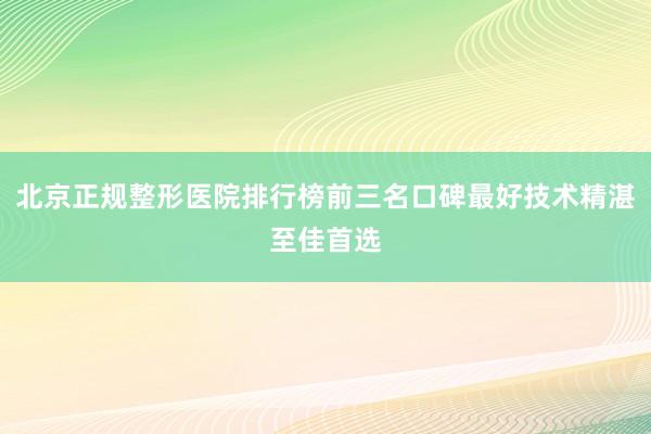 北京正规整形医院排行榜前三名口碑最好技术精湛至佳首选