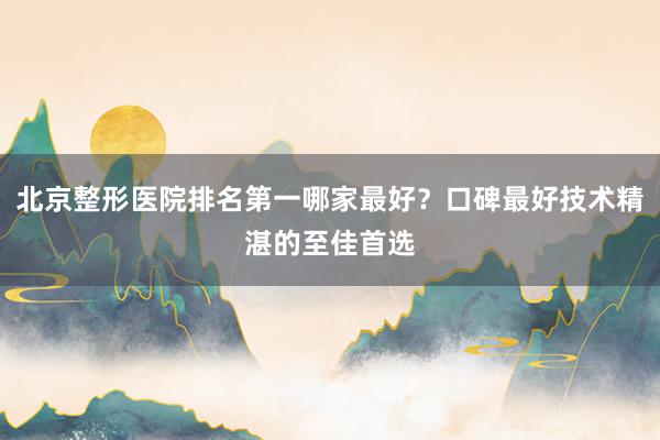 北京整形医院排名第一哪家最好？口碑最好技术精湛的至佳首选