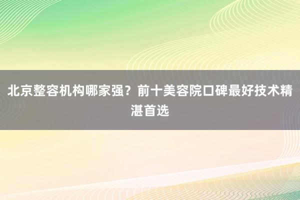 北京整容机构哪家强？前十美容院口碑最好技术精湛首选