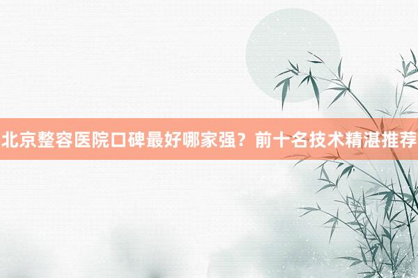北京整容医院口碑最好哪家强？前十名技术精湛推荐