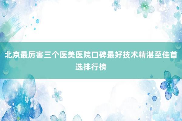 北京最厉害三个医美医院口碑最好技术精湛至佳首选排行榜
