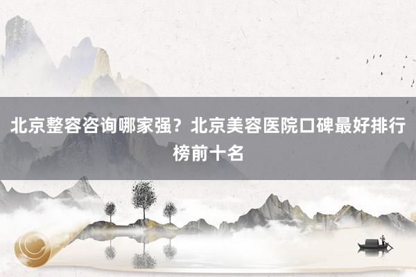 北京整容咨询哪家强？北京美容医院口碑最好排行榜前十名