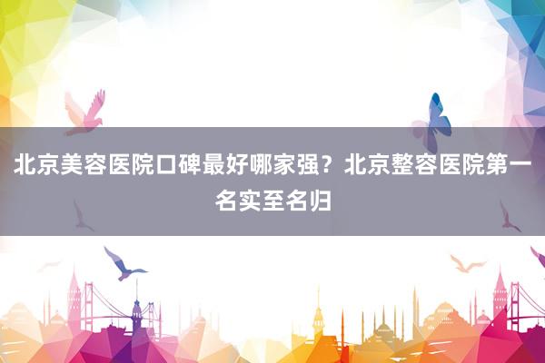 北京美容医院口碑最好哪家强？北京整容医院第一名实至名归