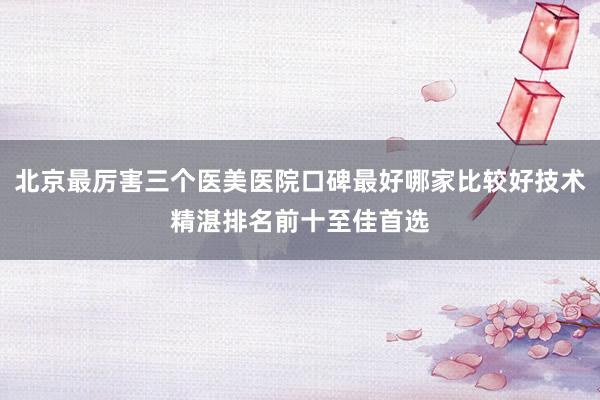 北京最厉害三个医美医院口碑最好哪家比较好技术精湛排名前十至佳首选
