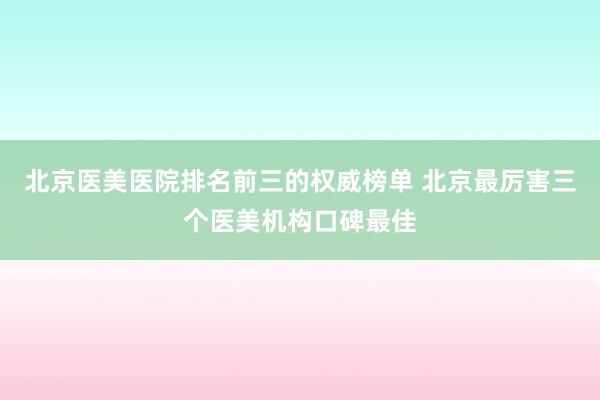 北京医美医院排名前三的权威榜单 北京最厉害三个医美机构口碑最佳