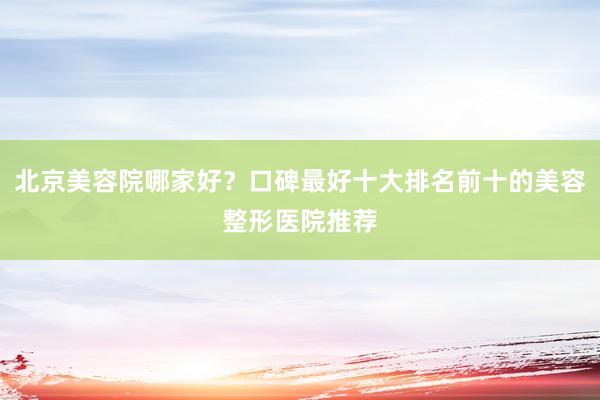 北京美容院哪家好？口碑最好十大排名前十的美容整形医院推荐