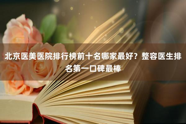 北京医美医院排行榜前十名哪家最好？整容医生排名第一口碑最棒