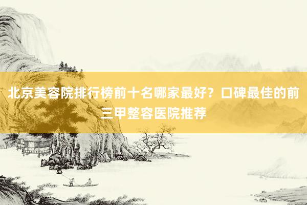 北京美容院排行榜前十名哪家最好？口碑最佳的前三甲整容医院推荐