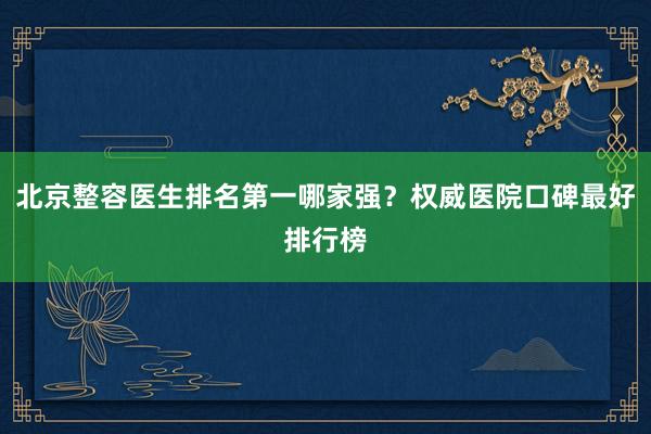 北京整容医生排名第一哪家强？权威医院口碑最好排行榜