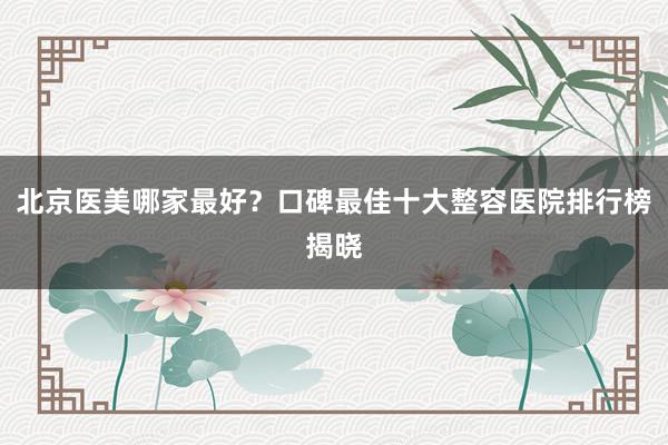 北京医美哪家最好？口碑最佳十大整容医院排行榜揭晓
