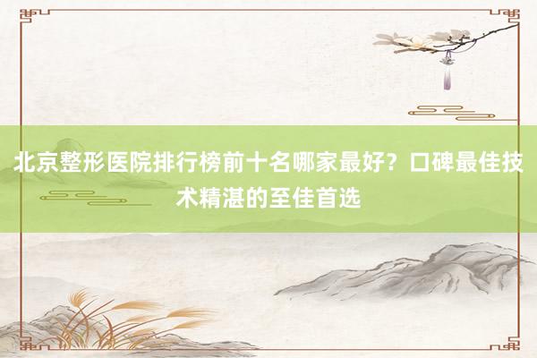 北京整形医院排行榜前十名哪家最好？口碑最佳技术精湛的至佳首选
