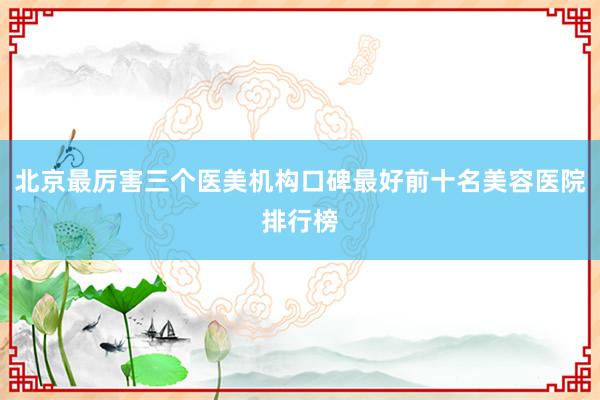北京最厉害三个医美机构口碑最好前十名美容医院排行榜