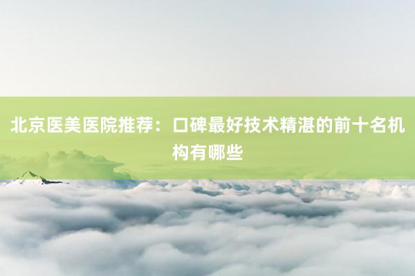 北京医美医院推荐：口碑最好技术精湛的前十名机构有哪些