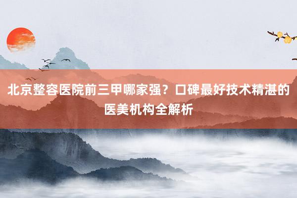 北京整容医院前三甲哪家强？口碑最好技术精湛的医美机构全解析