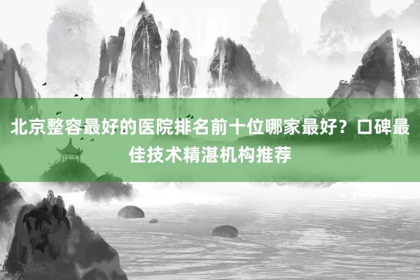 北京整容最好的医院排名前十位哪家最好？口碑最佳技术精湛机构推荐