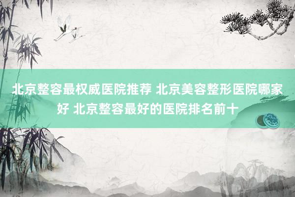 北京整容最权威医院推荐 北京美容整形医院哪家好 北京整容最好的医院排名前十