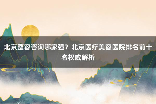 北京整容咨询哪家强？北京医疗美容医院排名前十名权威解析