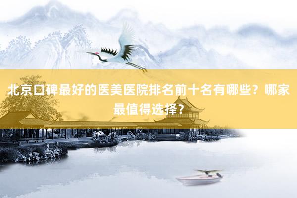 北京口碑最好的医美医院排名前十名有哪些？哪家最值得选择？