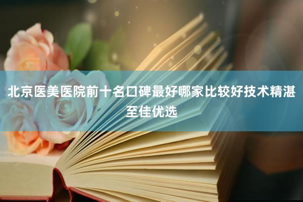 北京医美医院前十名口碑最好哪家比较好技术精湛至佳优选