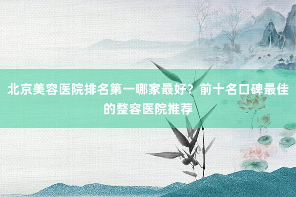 北京美容医院排名第一哪家最好？前十名口碑最佳的整容医院推荐