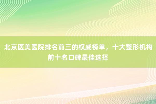 北京医美医院排名前三的权威榜单，十大整形机构前十名口碑最佳选择