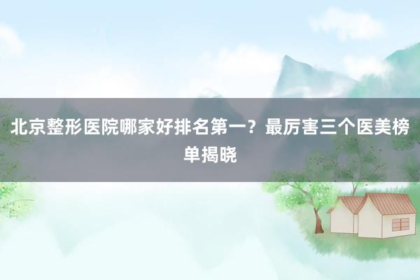 北京整形医院哪家好排名第一？最厉害三个医美榜单揭晓
