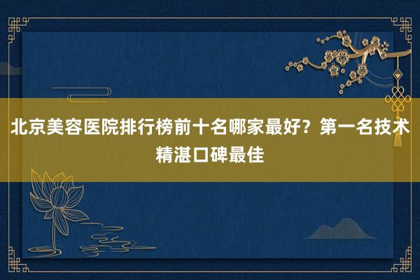 北京美容医院排行榜前十名哪家最好？第一名技术精湛口碑最佳
