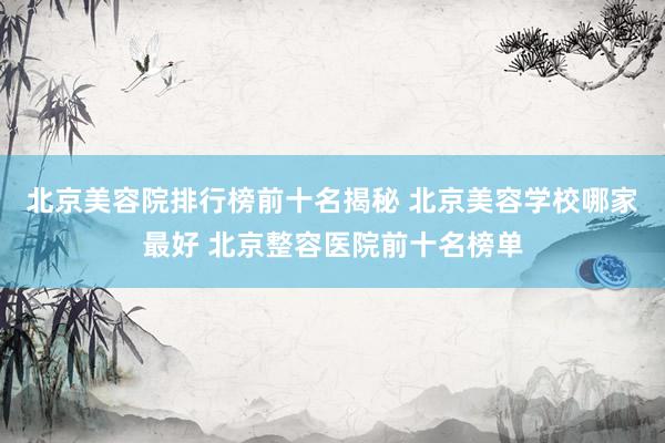 北京美容院排行榜前十名揭秘 北京美容学校哪家最好 北京整容医院前十名榜单