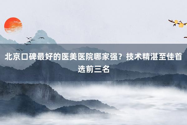 北京口碑最好的医美医院哪家强？技术精湛至佳首选前三名