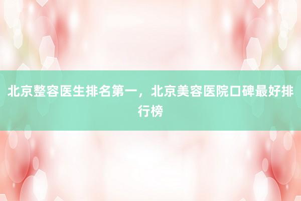 北京整容医生排名第一，北京美容医院口碑最好排行榜