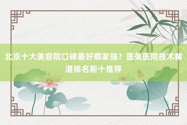 北京十大美容院口碑最好哪家强？医美医院技术精湛排名前十推荐
