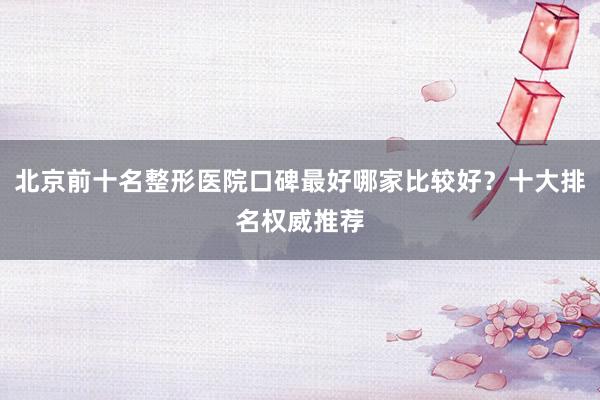 北京前十名整形医院口碑最好哪家比较好？十大排名权威推荐